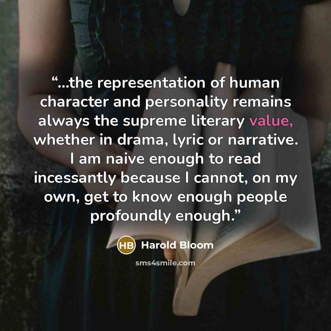 “...the representation of human character and personality remains always the supreme literary value, whether in drama, lyric or narrative. I am naive enough to read incessantly because I cannot, on my own, get to know enough people profoundly enough.” quote by Harold Bloom