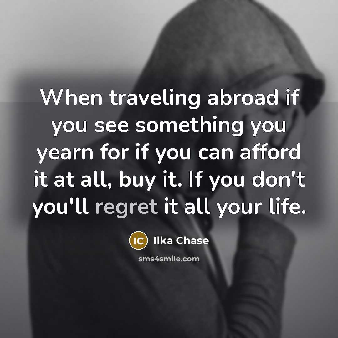 “When traveling abroad if you see something you yearn for if you can afford it at all, buy it. If you don't you'll regret it all your life.” quote by Ilka Chase