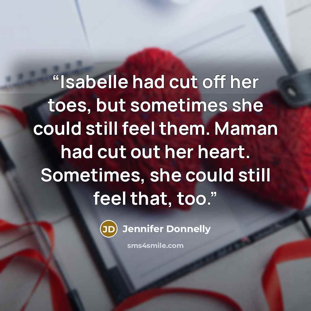 “Isabelle had cut off her toes, but sometimes she could still feel them. Maman had cut out her heart. Sometimes, she could still feel that, too.” quote by Jennifer Donnelly