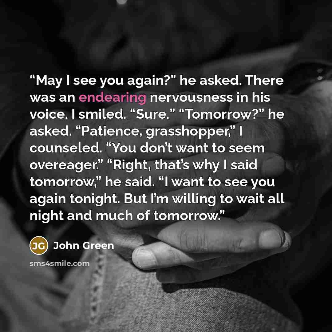 “May I see you again?” he asked. There was an endearing nervousness in his voice. I smiled. “Sure.” “Tomorrow?” he asked. “Patience, grasshopper,” I counseled. “You don’t want to seem overeager.” “Right, that’s why I said tomorrow,” he said. “I want to see you again tonight. But I’m willing to wait…” quote by John Green
