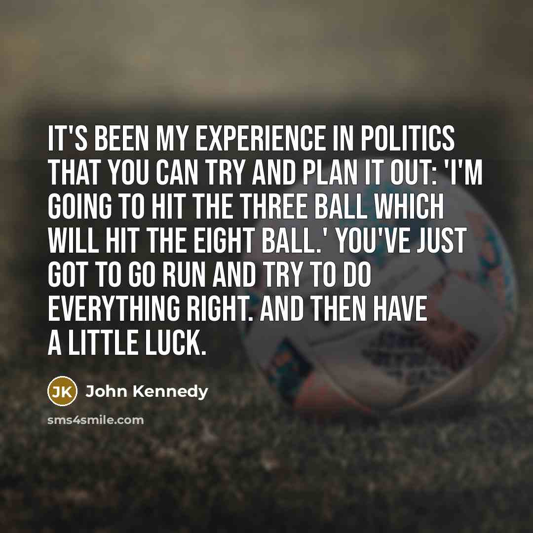 “It's been my experience in politics that you can try and plan it out: 'I'm going to hit the three ball which will hit the eight ball.' You've just got to go run and try to do everything right. And then have a little luck.” quote by John Kennedy