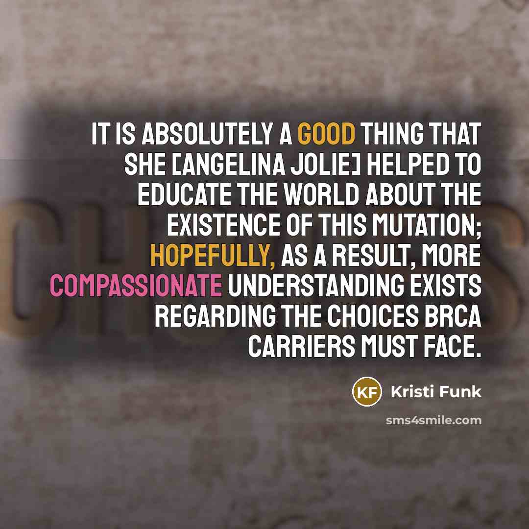 “It is absolutely a good thing that she [Angelina Jolie] helped to educate the world about the existence of this mutation; hopefully, as a result, more compassionate understanding exists regarding the choices BRCA carriers must face.” quote by Kristi Funk