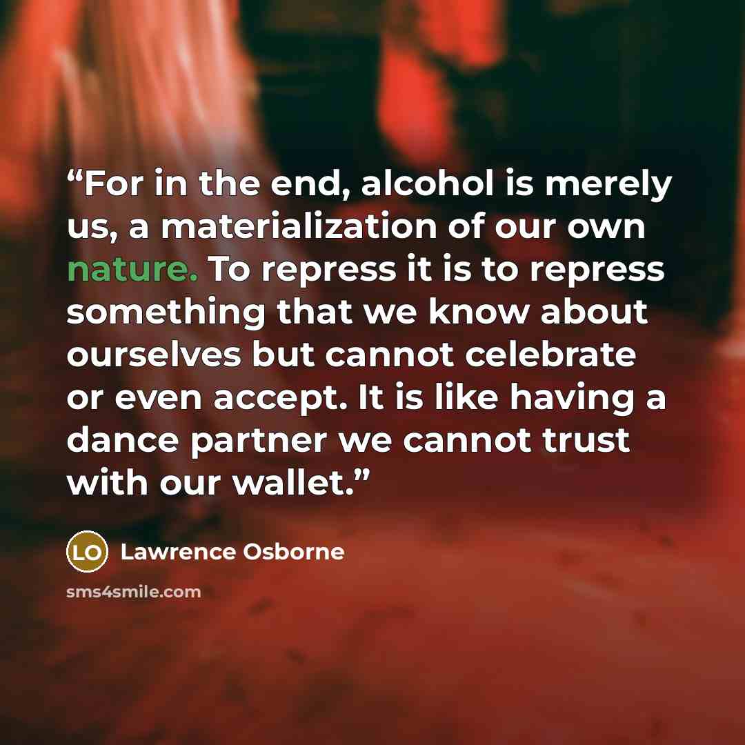 “For in the end, alcohol is merely us, a materialization of our own nature. To repress it is to repress something that we know about ourselves but cannot celebrate or even accept. It is like having a dance partner we cannot trust with our wallet.” quote by Lawrence Osborne