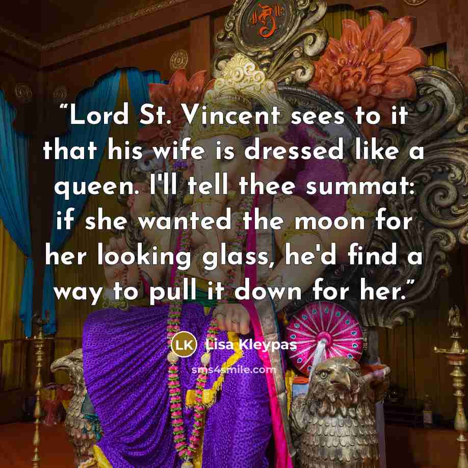 “Lord St. Vincent sees to it that his wife is dressed like a queen. I'll tell thee summat: if she wanted the moon for her looking glass, he'd find a way to pull it down for her.” quote by Lisa Kleypas