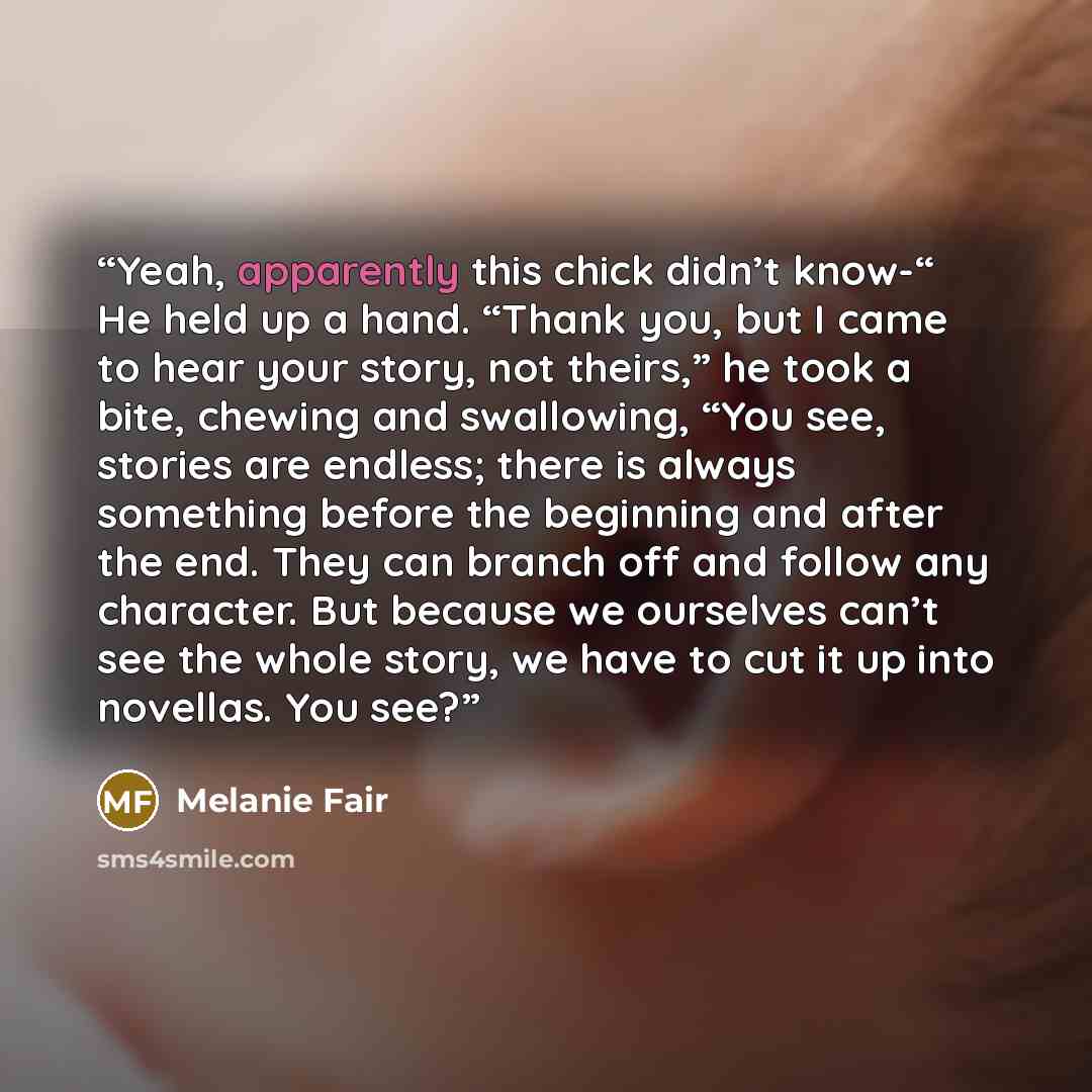 “Yeah, apparently this chick didn’t know-“ He held up a hand. “Thank you, but I came to hear your story, not theirs,” he took a bite, chewing and swallowing, “You see, stories are endless; there is always something before the beginning and after the end. They can branch off and follow any…” quote by Melanie Fair