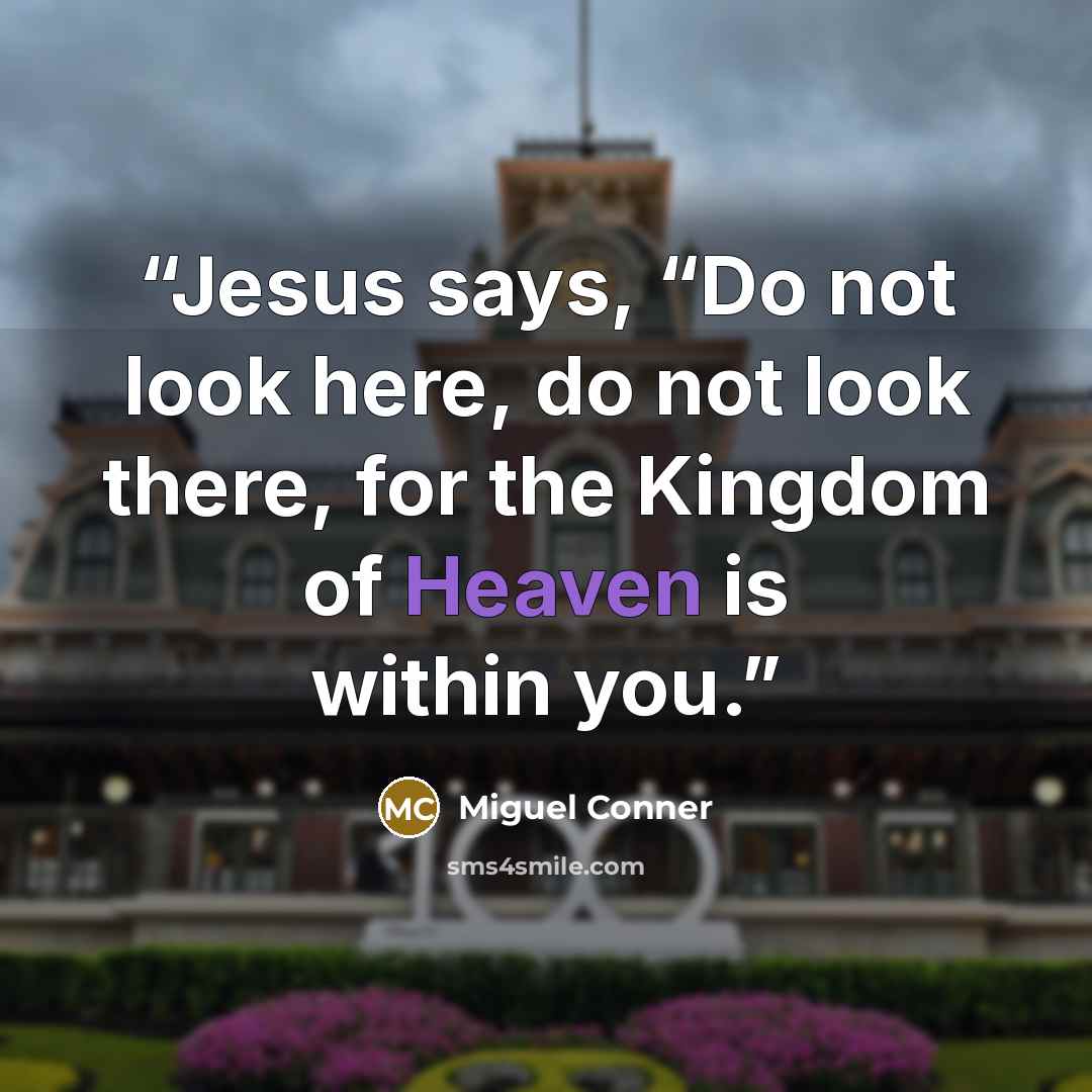 “Jesus says, “Do not look here, do not look there, for the Kingdom of Heaven is within you.” quote by Miguel Conner