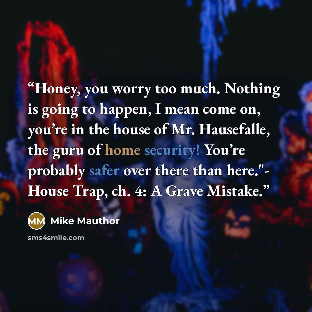 “Honey, you worry too much. Nothing is going to happen, I mean come on, you’re in the house of Mr. Hausefalle, the guru of home security! You’re probably safer over there than here."- House Trap, ch. 4: A Grave Mistake.” quote by Mike Mauthor