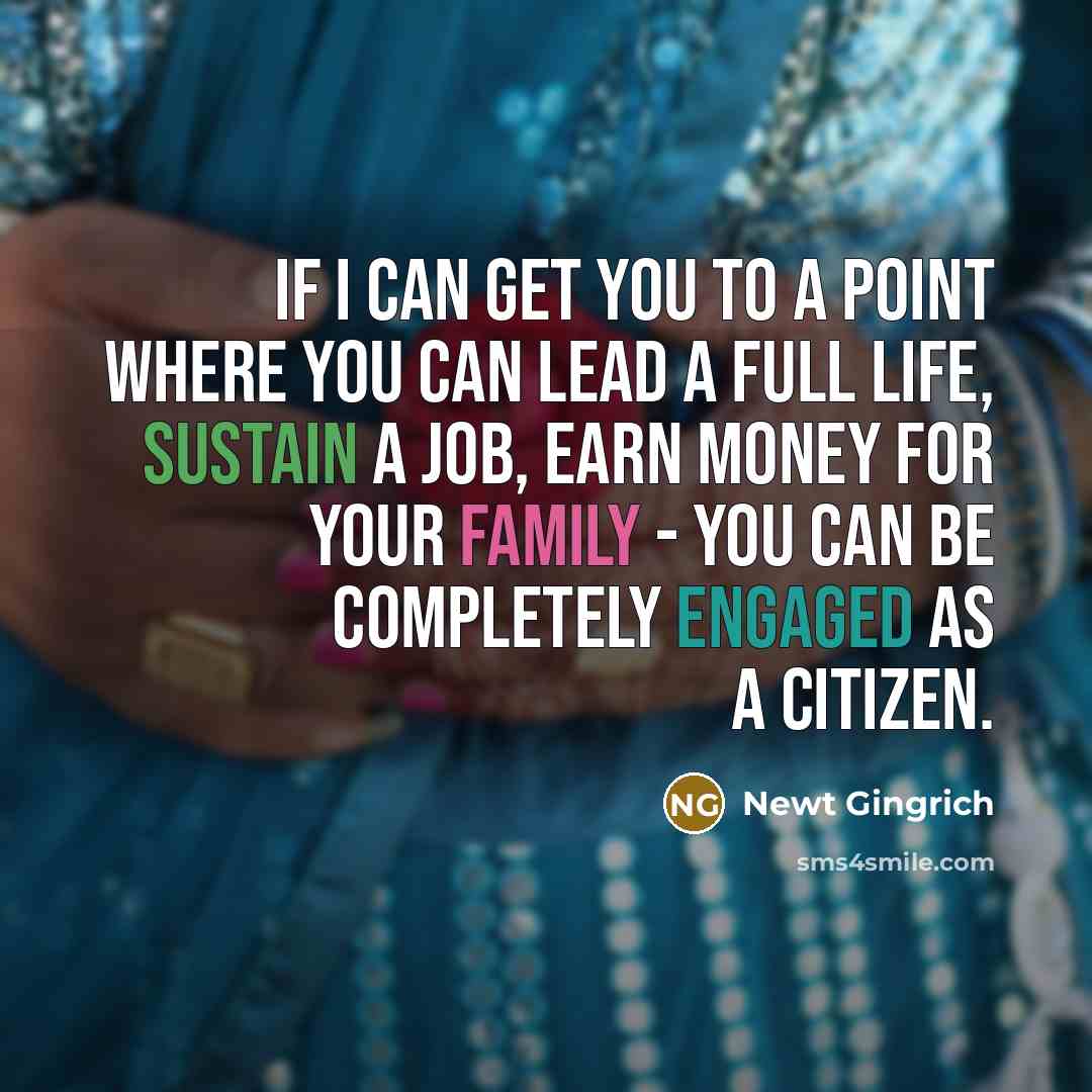 “If I can get you to a point where you can lead a full life, sustain a job, earn money for your family - you can be completely engaged as a citizen.” quote by Newt Gingrich