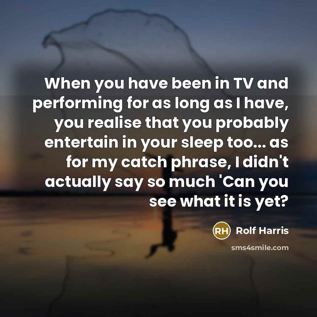 “When you have been in TV and performing for as long as I have, you realise that you probably entertain in your sleep too... as for my catch phrase, I didn't actually say so much 'Can you see what it is yet?” quote by Rolf Harris