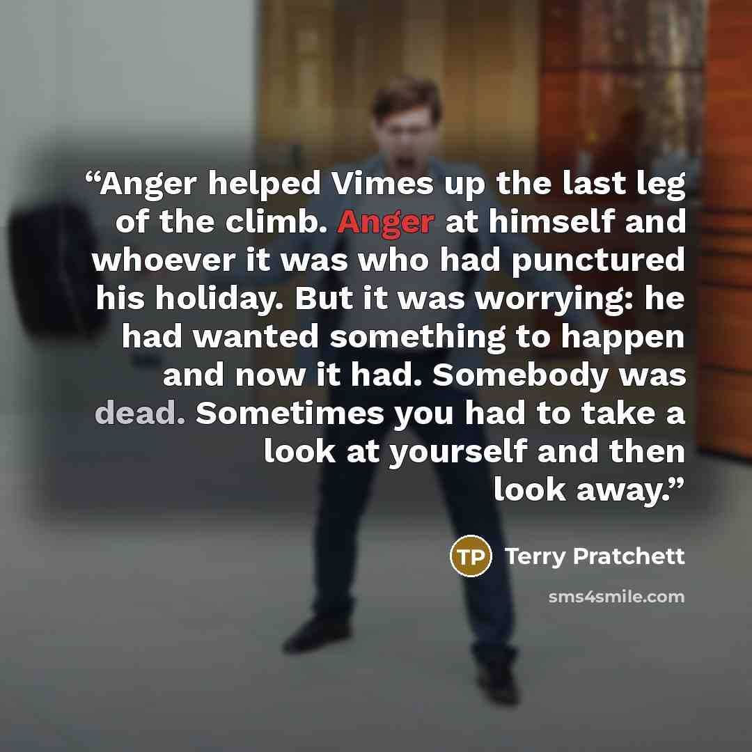 “Anger helped Vimes up the last leg of the climb. Anger at himself and whoever it was who had punctured his holiday. But it was worrying: he had wanted something to happen and now it had. Somebody was dead. Sometimes you had to take a look at yourself and then look away.” quote by Terry Pratchett