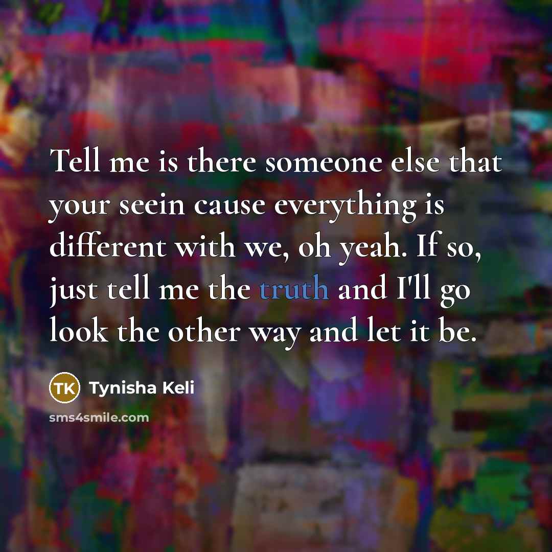 “Tell me is there someone else that your seein cause everything is different with we, oh yeah. If so, just tell me the truth and I'll go look the other way and let it be.” quote by Tynisha Keli