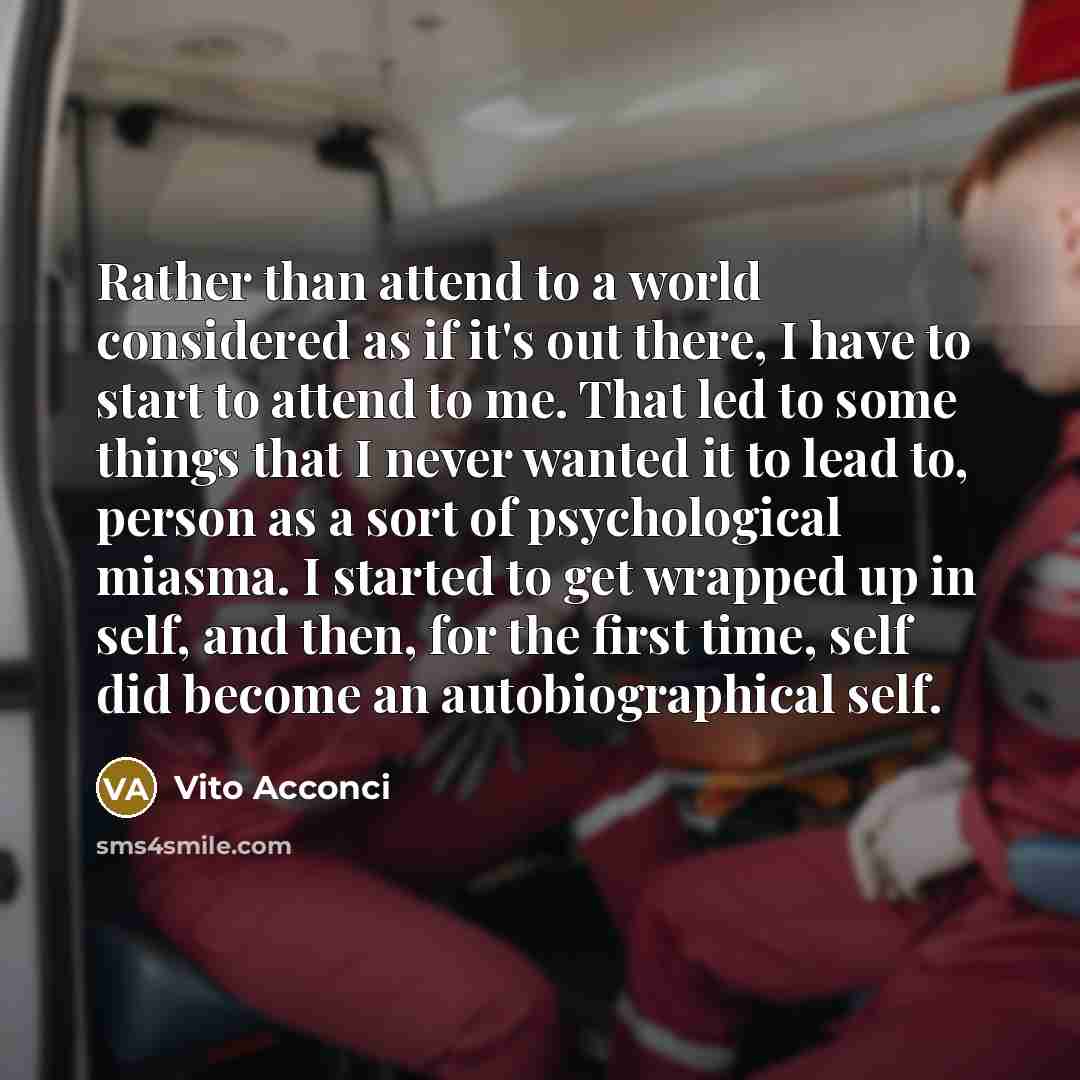 “Rather than attend to a world considered as if it's out there, I have to start to attend to me. That led to some things that I never wanted it to lead to, person as a sort of psychological miasma. I started to get wrapped up in self, and then, for the first time, self did become an…” quote by Vito Acconci