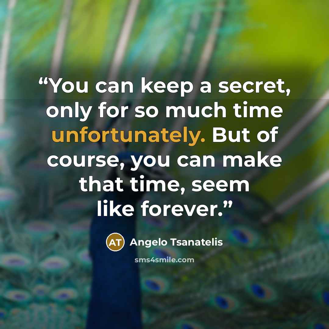 “You can keep a secret, only for so much time unfortunately. But of course, you can make that time, seem like forever.” quote by Angelo Tsanatelis