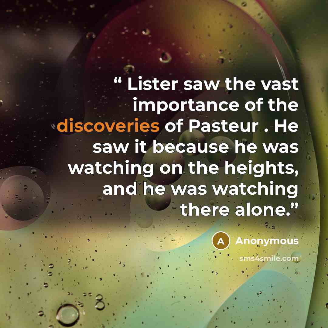 “Lister saw the vast importance of the discoveries of Pasteur . He saw it because he was watching on the heights, and he was watching there alone.” quote by Anonymous