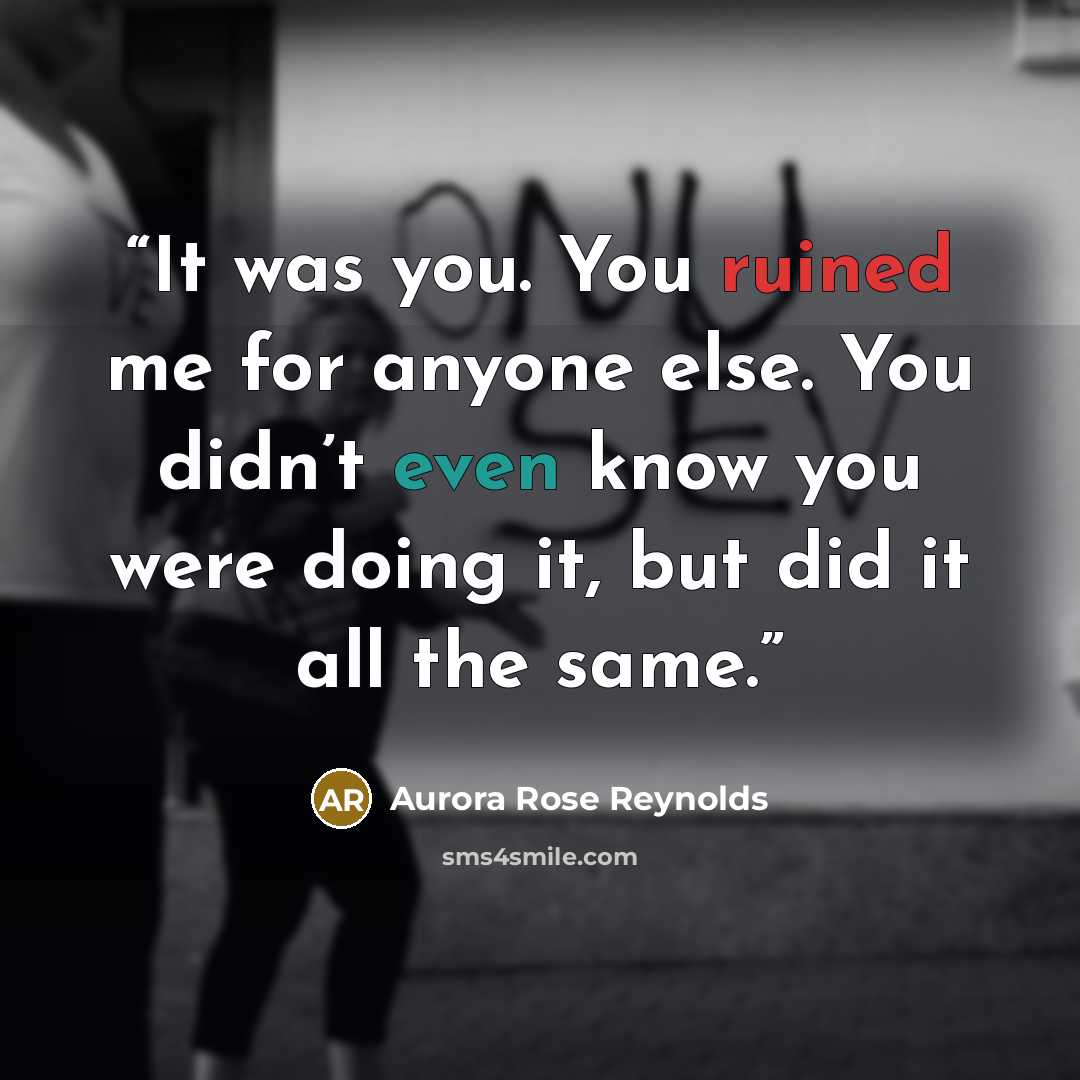 “It was you. You ruined me for anyone else. You didn’t even know you were doing it, but did it all the same.” quote by Aurora Rose Reynolds