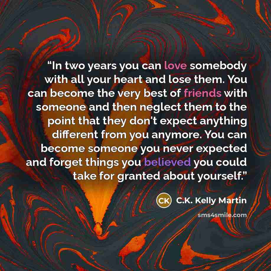“In two years you can love somebody with all your heart and lose them. You can become the very best of friends with someone and then neglect them to the point that they don't expect anything different from you anymore. You can become someone you never expected and forget things you believed you…” quote by C.K. Kelly Martin