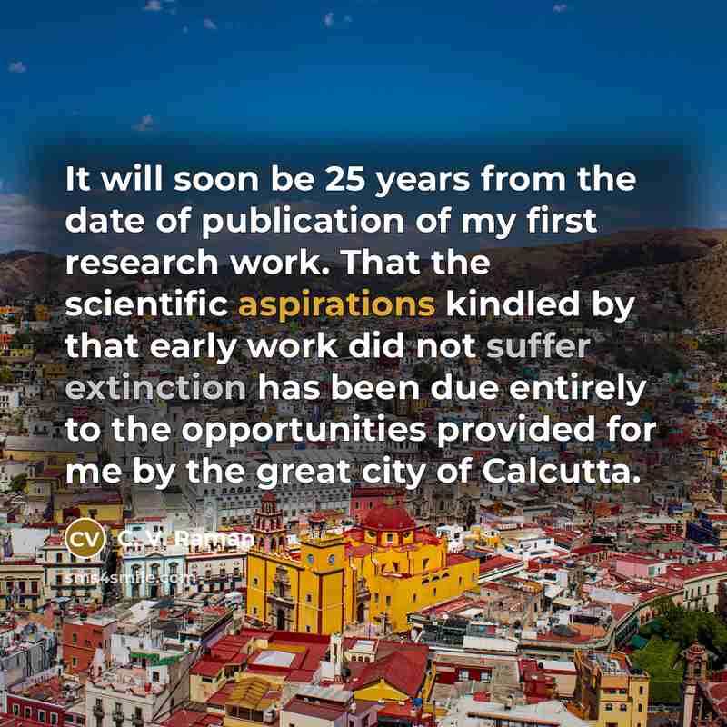 “It will soon be 25 years from the date of publication of my first research work. That the scientific aspirations kindled by that early work did not suffer extinction has been due entirely to the opportunities provided for me by the great city of Calcutta.” quote by C. V. Raman