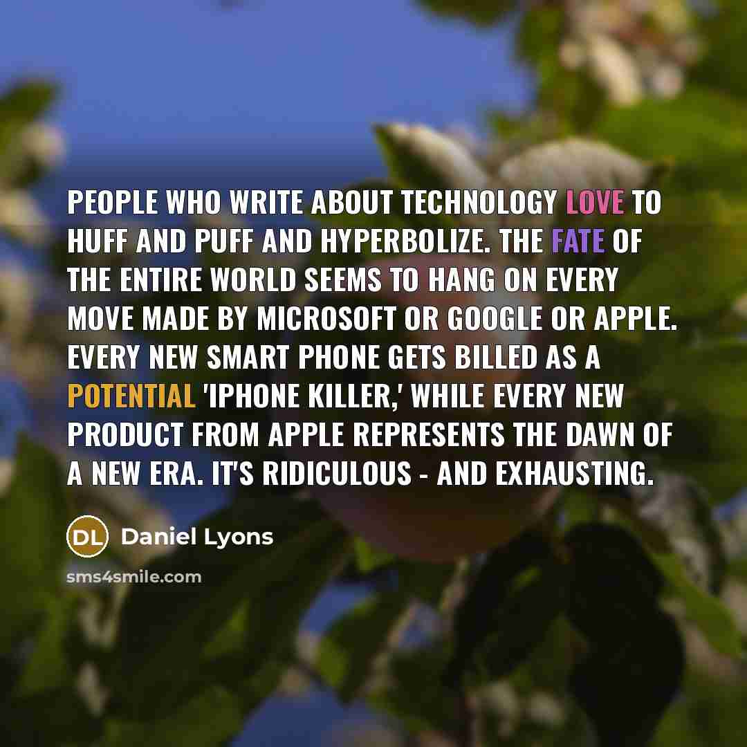 “People who write about technology love to huff and puff and hyperbolize. The fate of the entire world seems to hang on every move made by Microsoft or Google or Apple. Every new smart phone gets billed as a potential 'iPhone killer,' while every new product from Apple represents the dawn of a new…” quote by Daniel Lyons