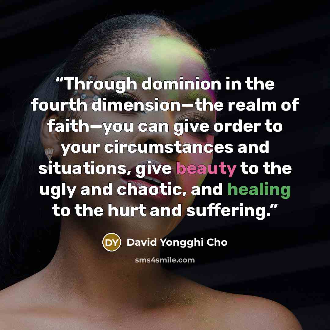 “Through dominion in the fourth dimension—the realm of faith—you can give order to your circumstances and situations, give beauty to the ugly and chaotic, and healing to the hurt and suffering.” quote by David Yongghi Cho
