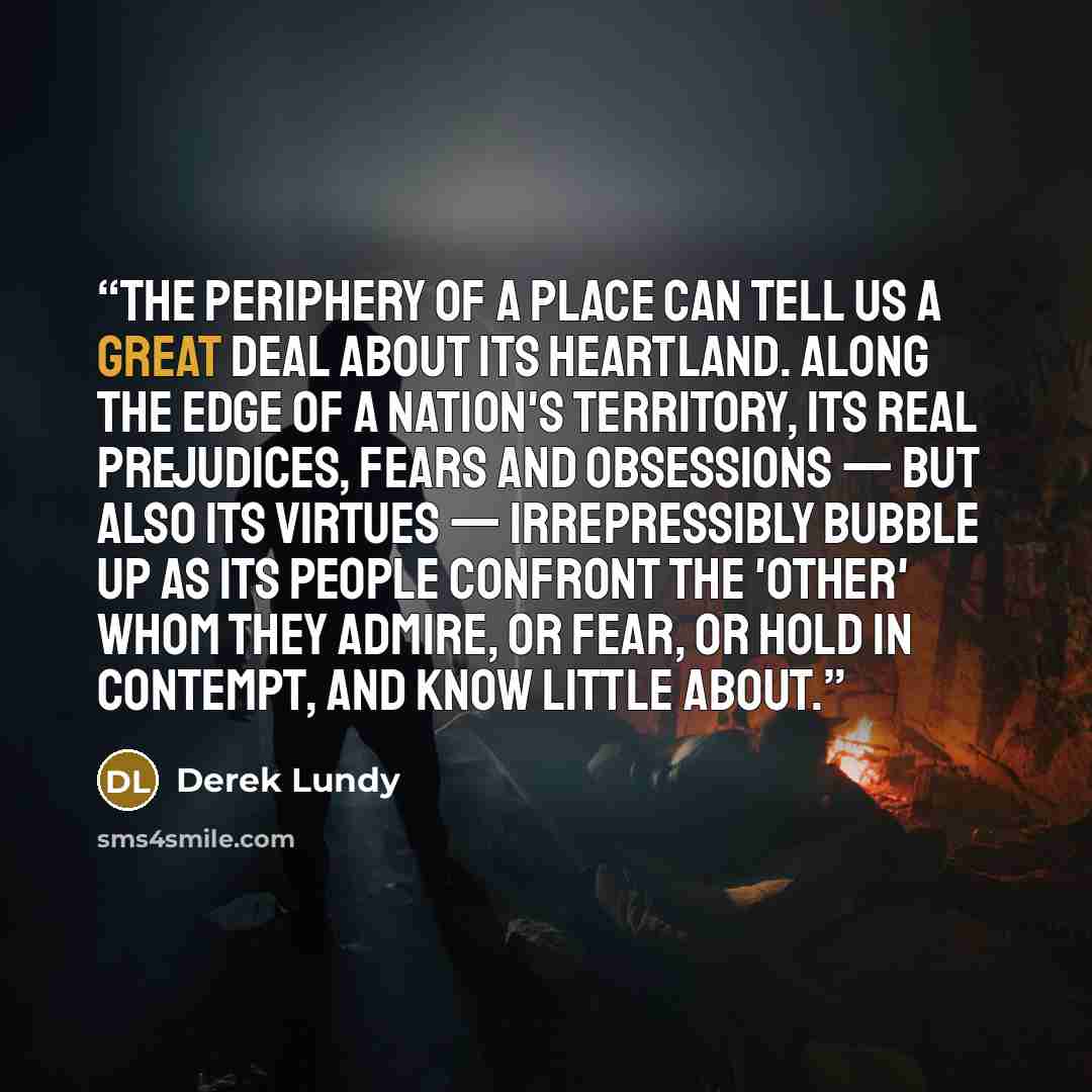 “The periphery of a place can tell us a great deal about its heartland. Along the edge of a nation's territory, its real prejudices, fears and obsessions — but also its virtues — irrepressibly bubble up as its people confront the 'other' whom they admire, or fear, or hold in contempt, and know…” quote by Derek Lundy