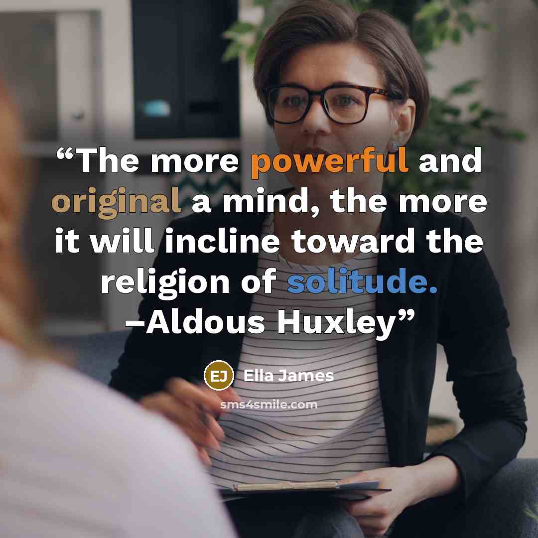 “The more powerful and original a mind, the more it will incline toward the religion of solitude. –Aldous Huxley” quote by Ella James