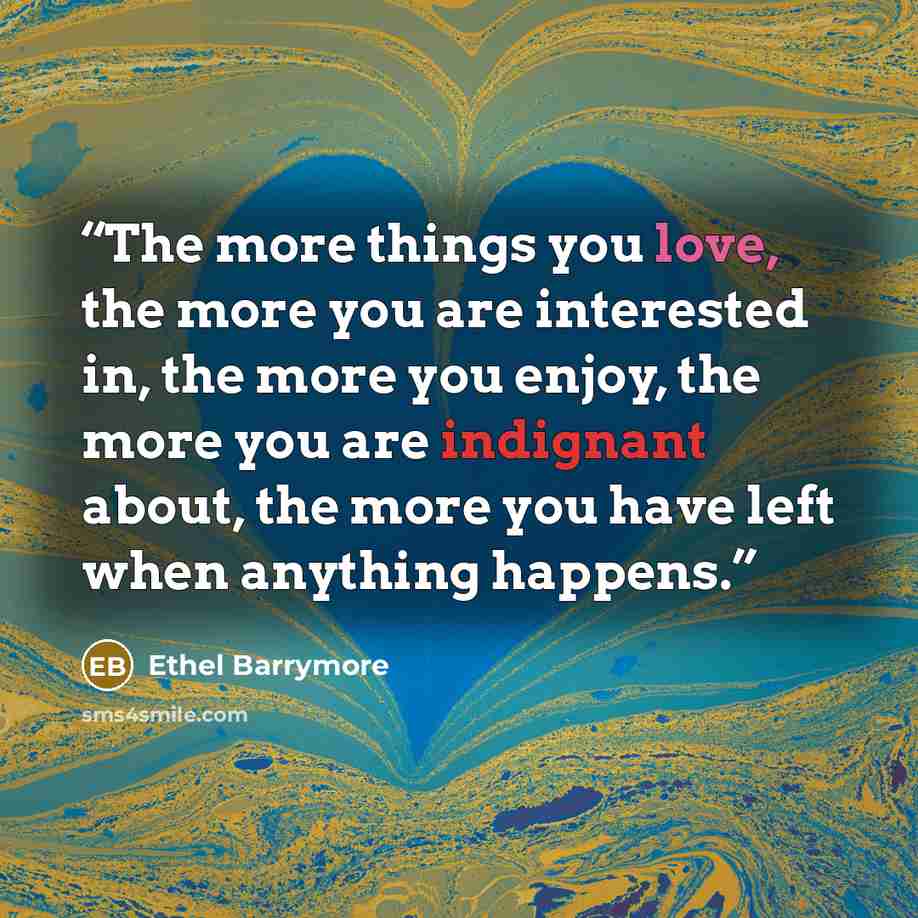 “The more things you love, the more you are interested in, the more you enjoy, the more you are indignant about, the more you have left when anything happens.” quote by Ethel Barrymore