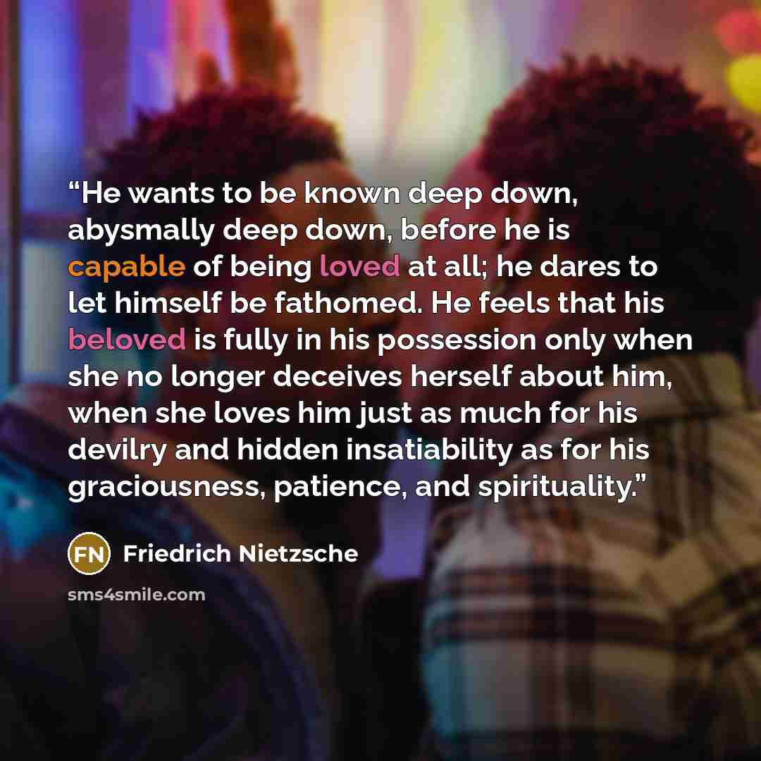 “He wants to be known deep down, abysmally deep down, before he is capable of being loved at all; he dares to let himself be fathomed. He feels that his beloved is fully in his possession only when she no longer deceives herself about him, when she loves him just as much for his devilry and hidden…” quote by Friedrich Nietzsche