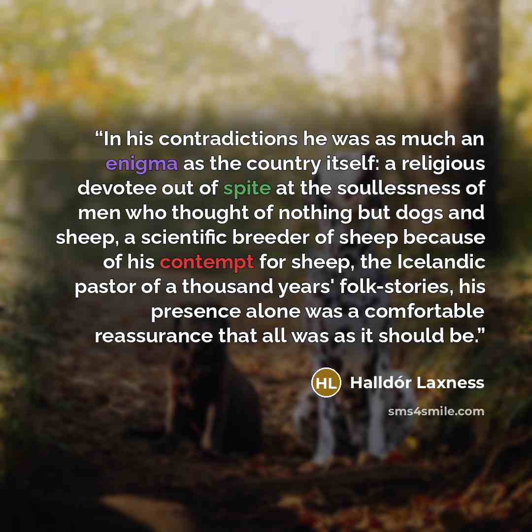 “In his contradictions he was as much an enigma as the country itself: a religious devotee out of spite at the soullessness of men who thought of nothing but dogs and sheep, a scientific breeder of sheep because of his contempt for sheep, the Icelandic pastor of a thousand years' folk-stories, his…” quote by Halldór Laxness