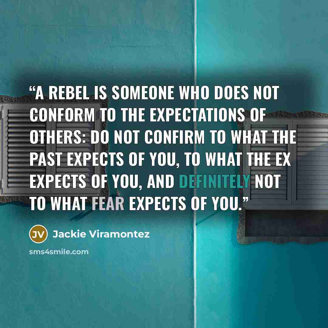 “A rebel is someone who does not conform to the expectations of others: Do not confirm to what the past expects of you, to what the ex expects of you, and definitely not to what fear expects of you.” quote by Jackie Viramontez