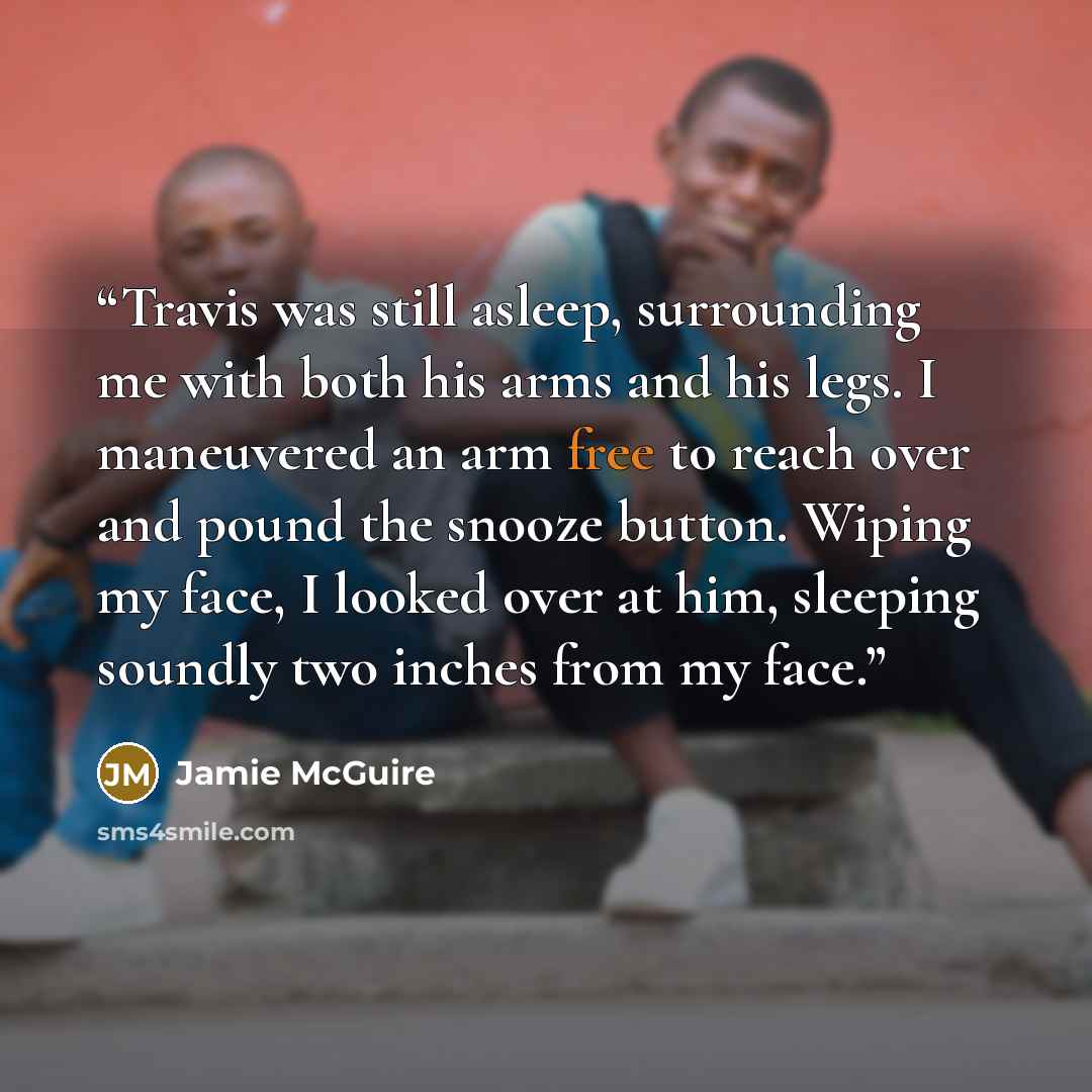 “Travis was still asleep, surrounding me with both his arms and his legs. I maneuvered an arm free to reach over and pound the snooze button. Wiping my face, I looked over at him, sleeping soundly two inches from my face.” quote by Jamie McGuire