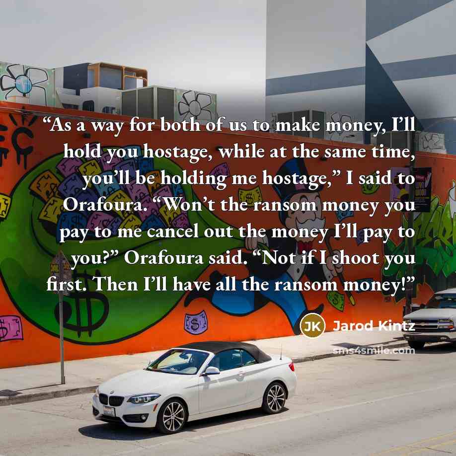 “As a way for both of us to make money, I’ll hold you hostage, while at the same time, you’ll be holding me hostage,” I said to Orafoura. “Won’t the ransom money you pay to me cancel out the money I’ll pay to you?” Orafoura said. “Not if I shoot you first. Then I’ll have all the ransom money!” quote by Jarod Kintz