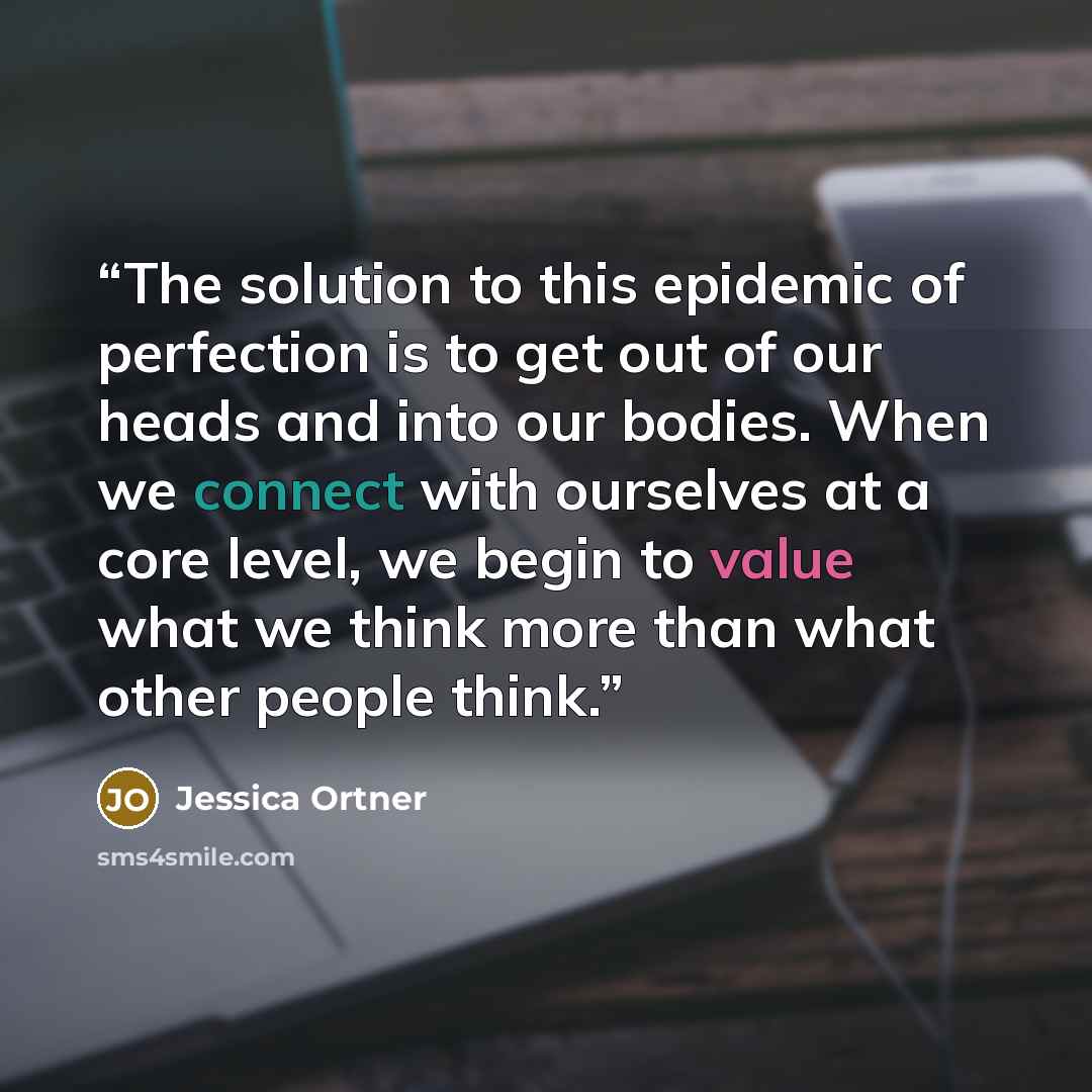 “The solution to this epidemic of perfection is to get out of our heads and into our bodies. When we connect with ourselves at a core level, we begin to value what we think more than what other people think.” quote by Jessica Ortner