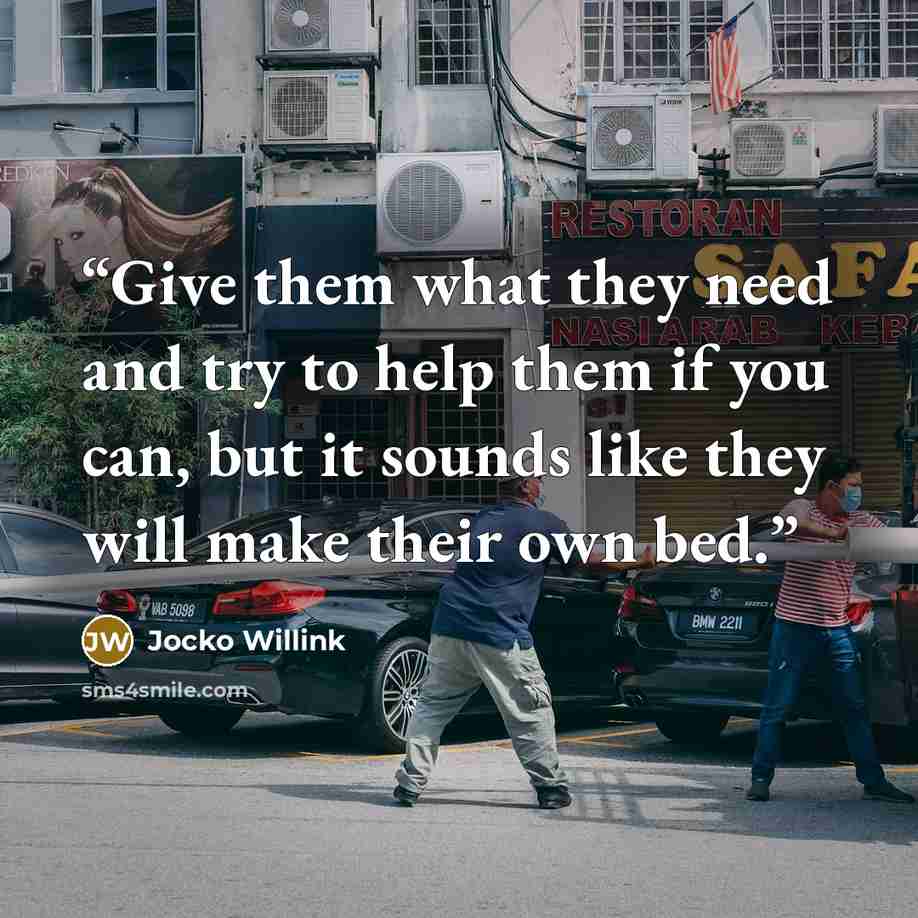 “Give them what they need and try to help them if you can, but it sounds like they will make their own bed.” quote by Jocko Willink