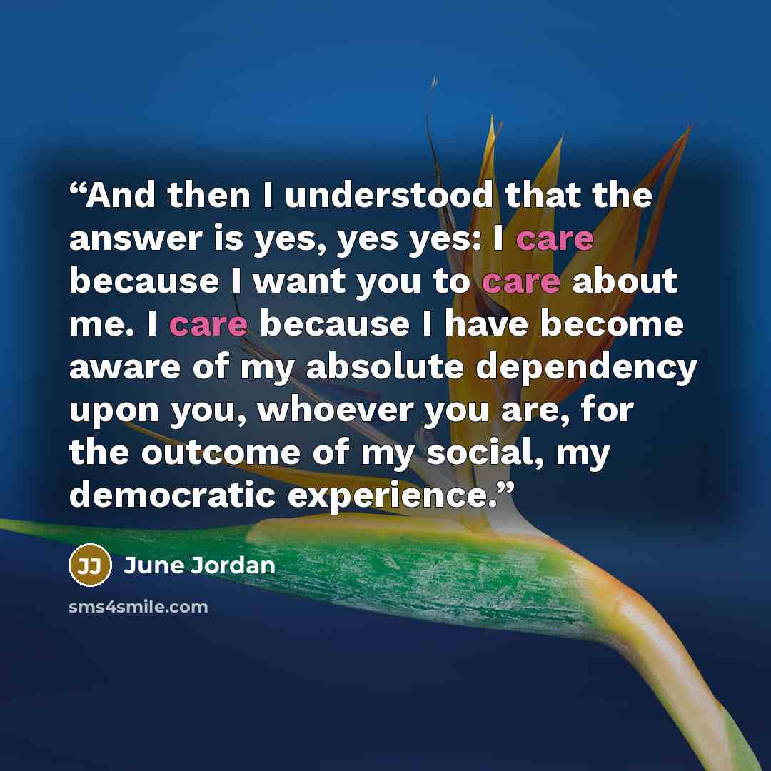 “And then I understood that the answer is yes, yes yes: I care because I want you to care about me. I care because I have become aware of my absolute dependency upon you, whoever you are, for the outcome of my social, my democratic experience.” quote by June Jordan