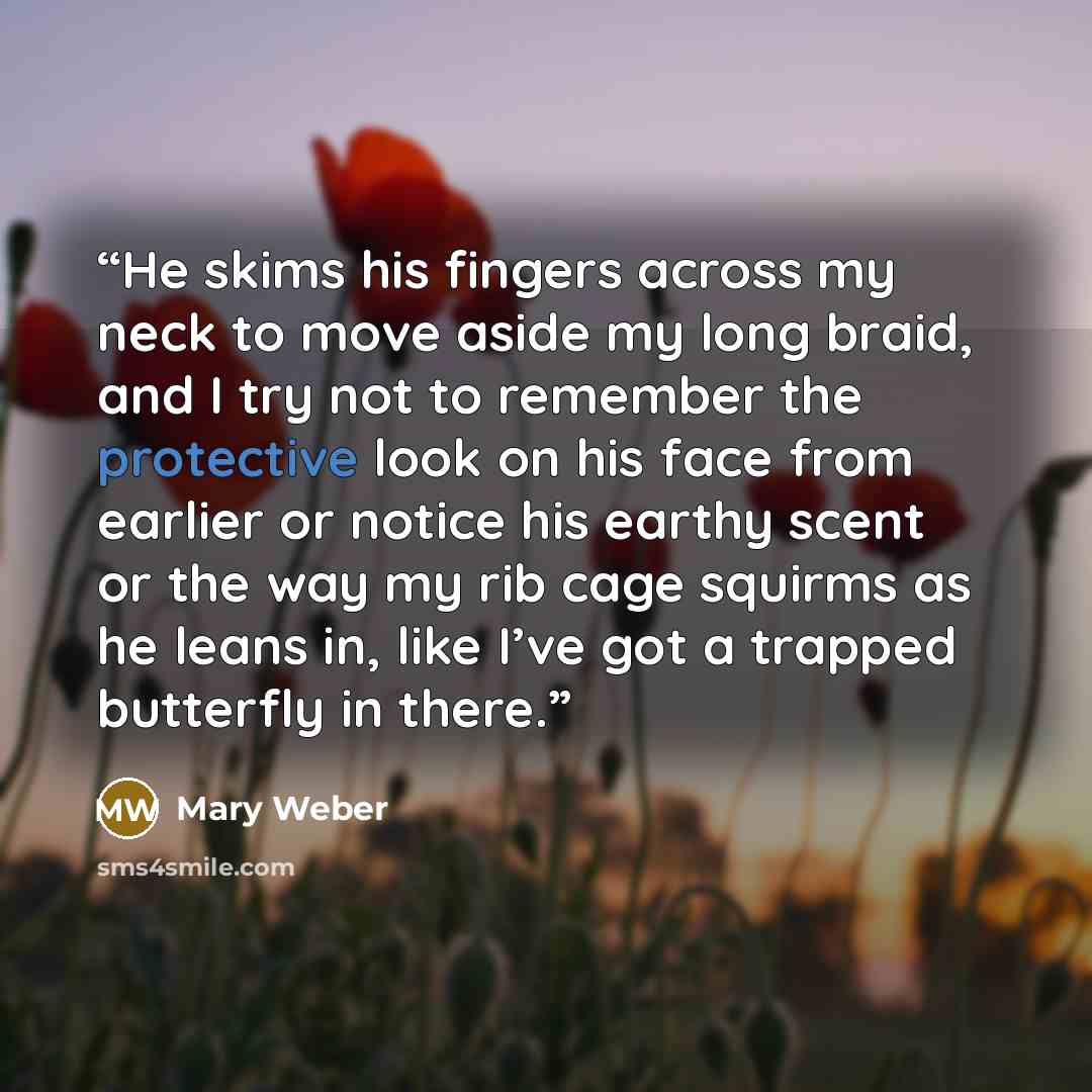 “He skims his fingers across my neck to move aside my long braid, and I try not to remember the protective look on his face from earlier or notice his earthy scent or the way my rib cage squirms as he leans in, like I’ve got a trapped butterfly in there.” quote by Mary Weber