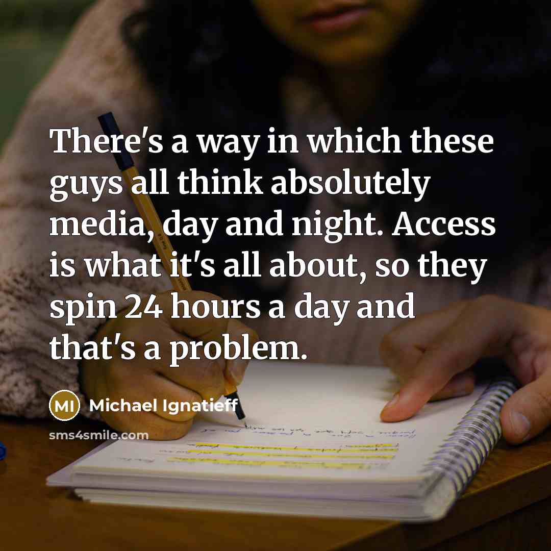 “There's a way in which these guys all think absolutely media, day and night. Access is what it's all about, so they spin 24 hours a day and that's a problem.” quote by Michael Ignatieff