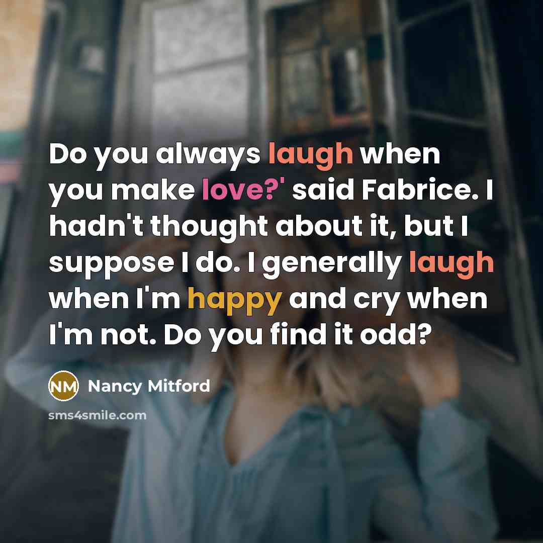 “Do you always laugh when you make love?' said Fabrice. I hadn't thought about it, but I suppose I do. I generally laugh when I'm happy and cry when I'm not. Do you find it odd?” quote by Nancy Mitford