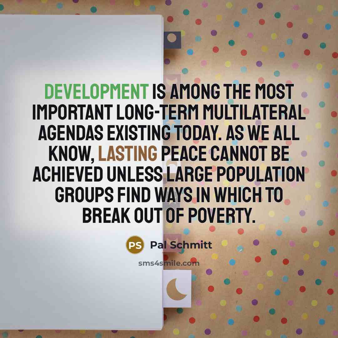 “Development is among the most important long-term multilateral agendas existing today. As we all know, lasting peace cannot be achieved unless large population groups find ways in which to break out of poverty.” quote by Pal Schmitt