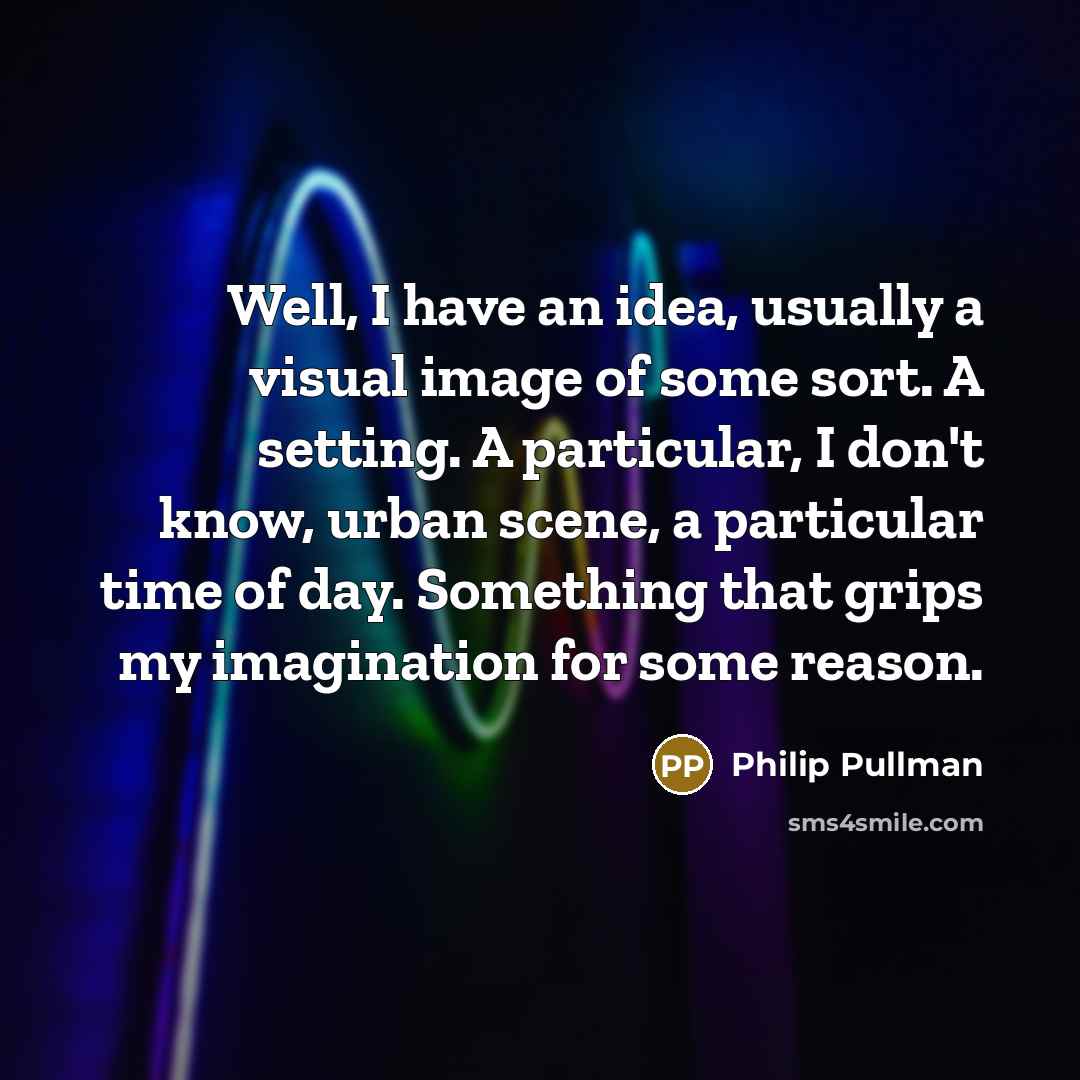 “Well, I have an idea, usually a visual image of some sort. A setting. A particular, I don't know, urban scene, a particular time of day. Something that grips my imagination for some reason.” quote by Philip Pullman