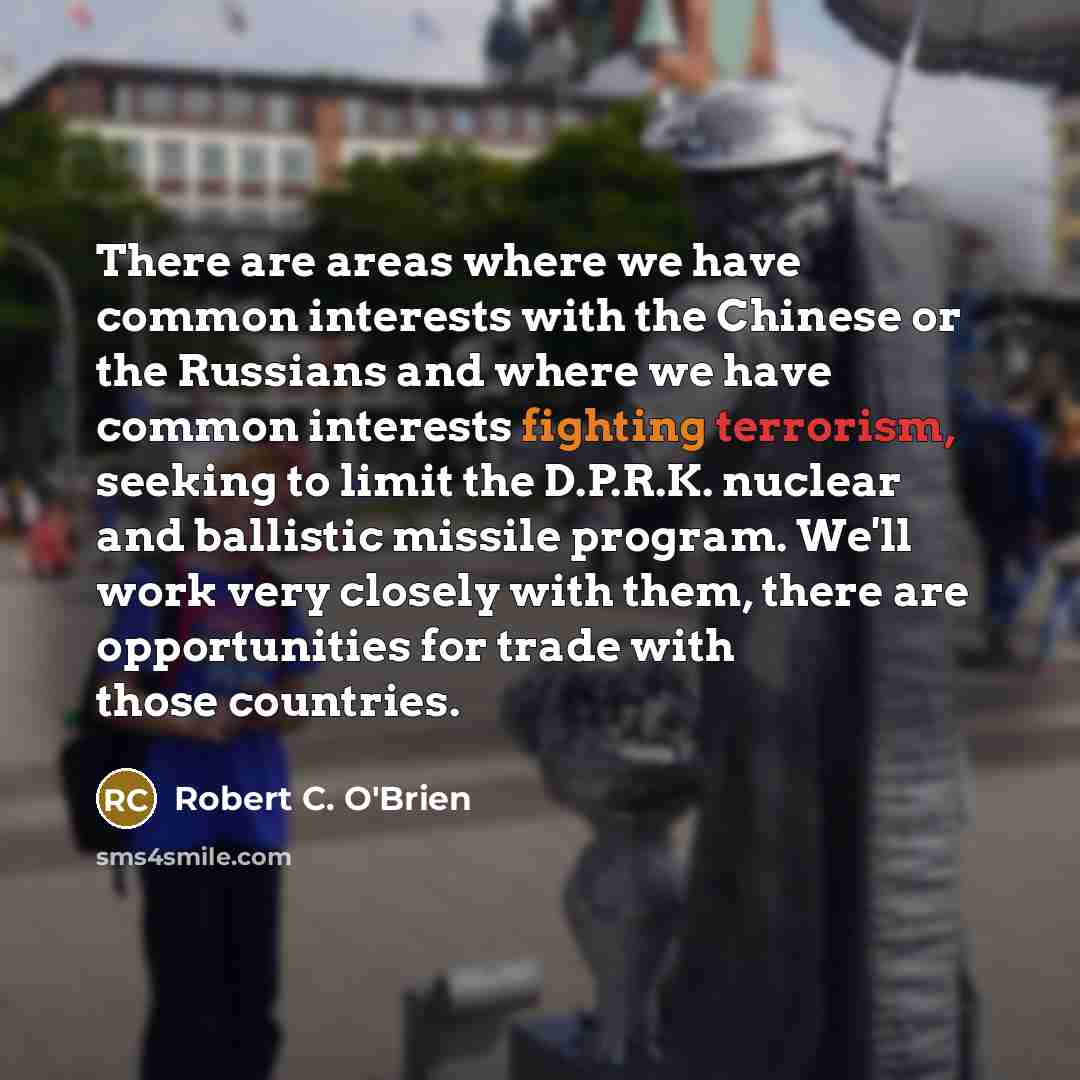 “There are areas where we have common interests with the Chinese or the Russians and where we have common interests fighting terrorism, seeking to limit the D.P.R.K. nuclear and ballistic missile program. We'll work very closely with them, there are opportunities for trade with those countries.” quote by Robert C. O'Brien