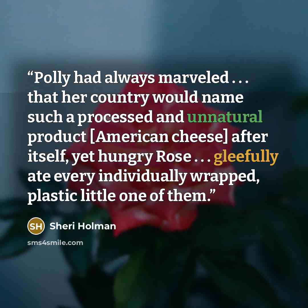 “Polly had always marveled . . . that her country would name such a processed and unnatural product [American cheese] after itself, yet hungry Rose . . . gleefully ate every individually wrapped, plastic little one of them.” quote by Sheri Holman