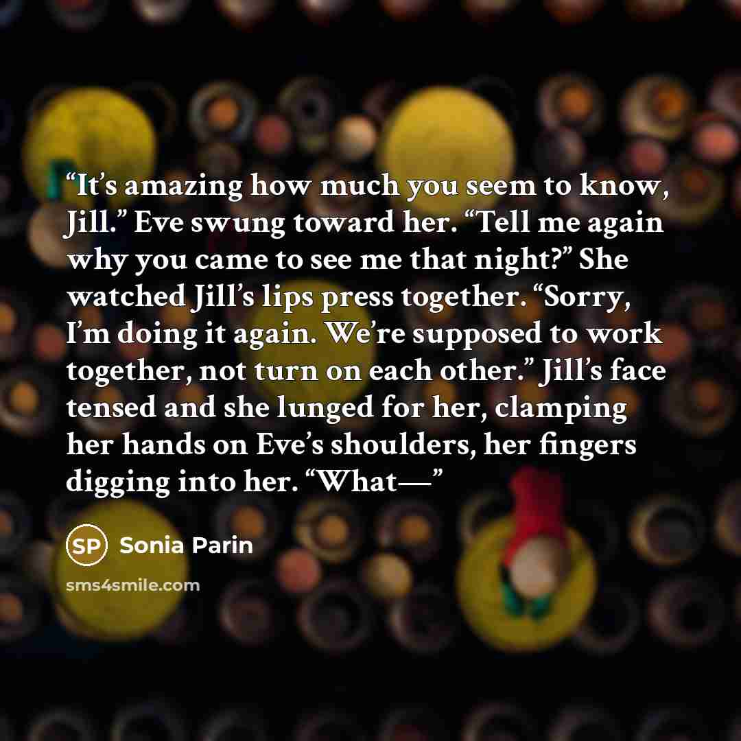 “It’s amazing how much you seem to know, Jill.” Eve swung toward her. “Tell me again why you came to see me that night?” She watched Jill’s lips press together. “Sorry, I’m doing it again. We’re supposed to work together, not turn on each other.” Jill’s face tensed and she lunged for her, clamping…” quote by Sonia Parin
