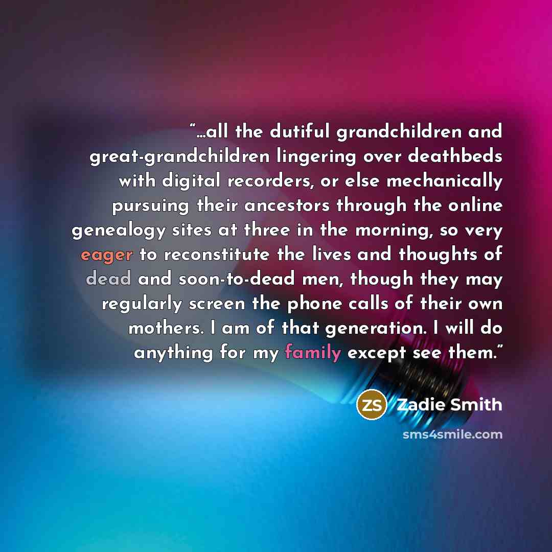 “...all the dutiful grandchildren and great-grandchildren lingering over deathbeds with digital recorders, or else mechanically pursuing their ancestors through the online genealogy sites at three in the morning, so very eager to reconstitute the lives and thoughts of dead and soon-to-dead men…” quote by Zadie Smith