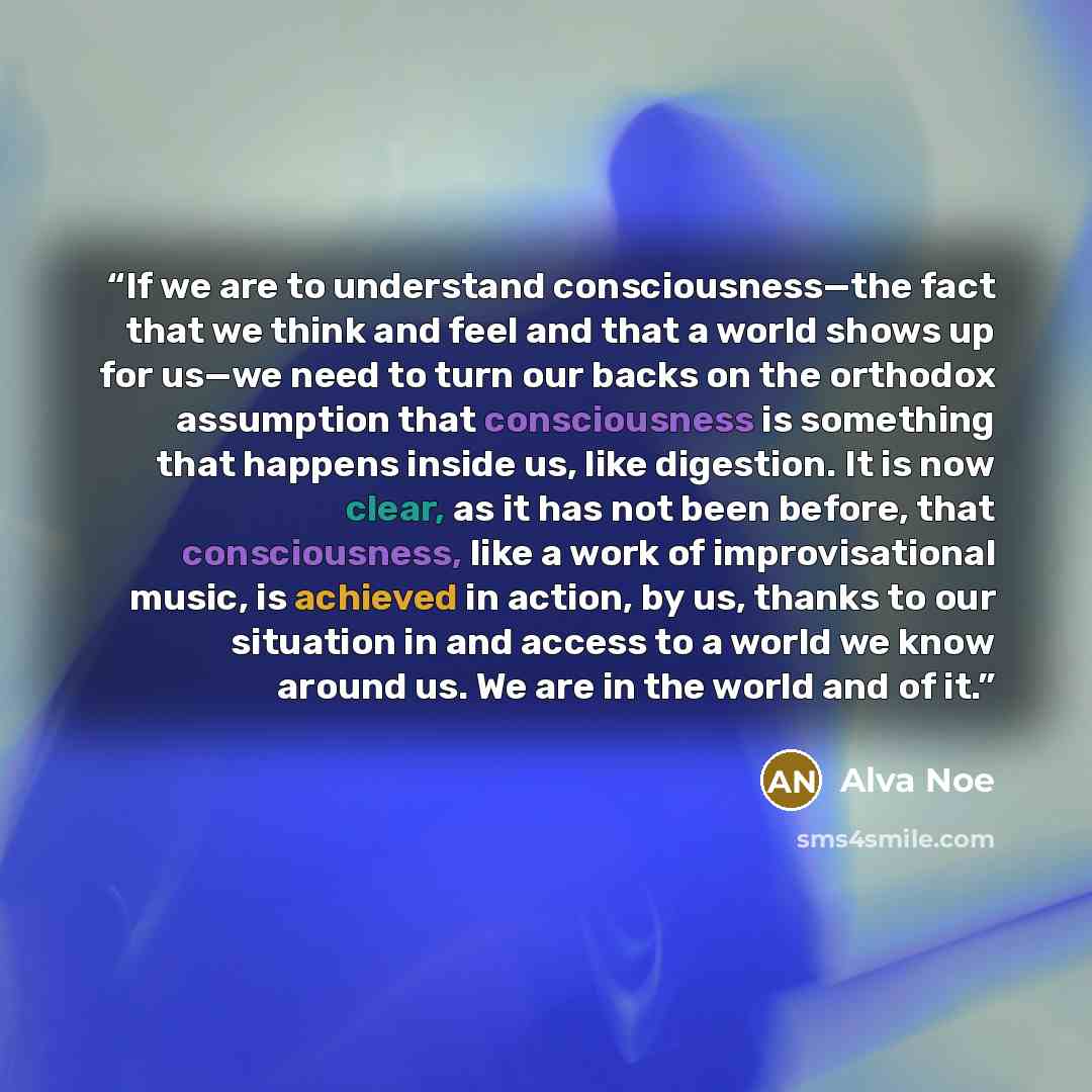 “If we are to understand consciousness—the fact that we think and feel and that a world shows up for us—we need to turn our backs on the orthodox assumption that consciousness is something that happens inside us, like digestion. It is now clear, as it has not been before, that consciousness, like a…” quote by Alva Noë