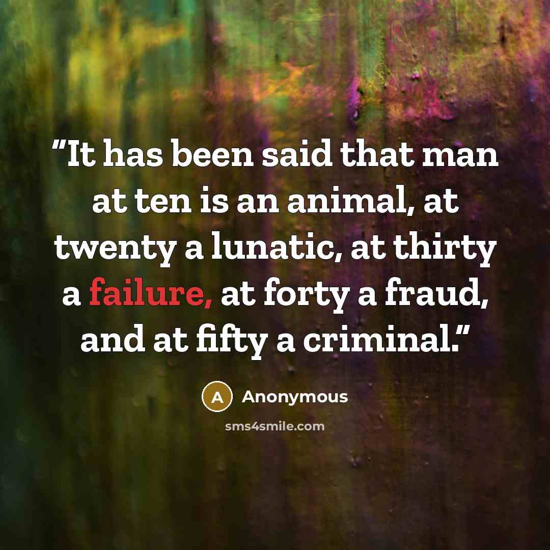 “It has been said that man at ten is an animal, at twenty a lunatic, at thirty a failure, at forty a fraud, and at fifty a criminal.” quote by Anonymous