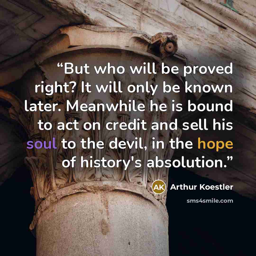 “But who will be proved right? It will only be known later. Meanwhile he is bound to act on credit and sell his soul to the devil, in the hope of history's absolution.” quote by Arthur Koestler