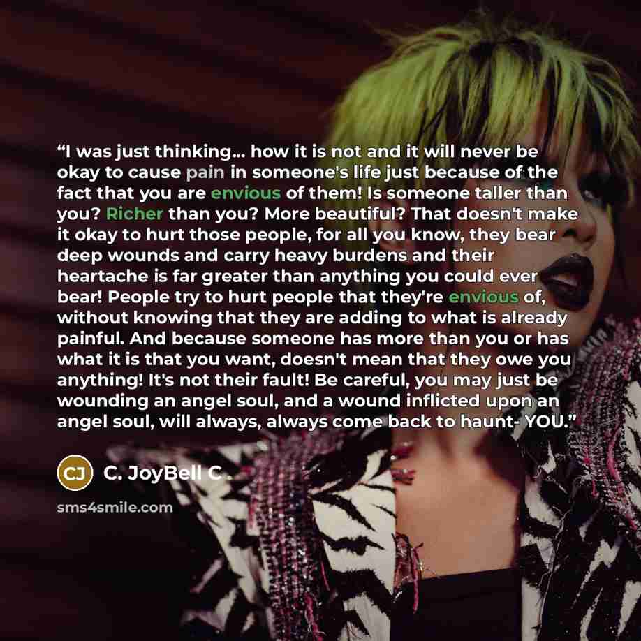 “I was just thinking... how it is not and it will never be okay to cause pain in someone's life just because of the fact that you are envious of them! Is someone taller than you? Richer than you? More beautiful? That doesn't make it okay to hurt those people, for all you know, they bear deep wounds…” quote by C. JoyBell C