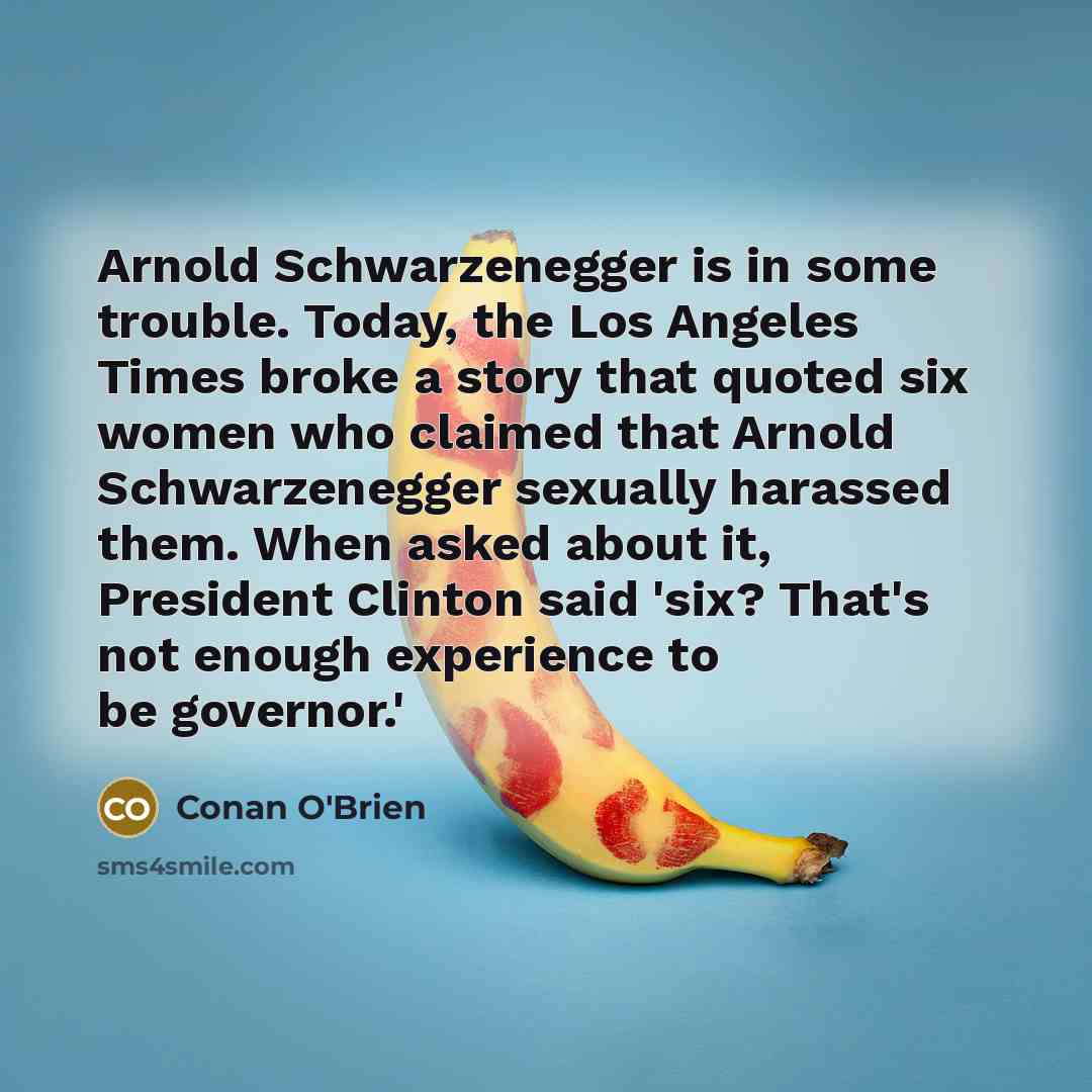 “Arnold Schwarzenegger is in some trouble. Today, the Los Angeles Times broke a story that quoted six women who claimed that Arnold Schwarzenegger sexually harassed them. When asked about it, President Clinton said 'six? That's not enough experience to be governor.'” quote by Conan O'Brien