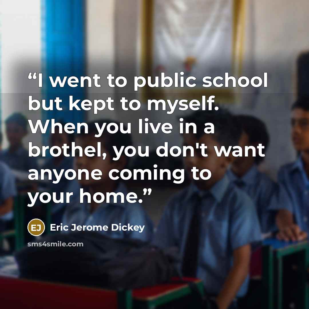 “I went to public school but kept to myself. When you live in a brothel, you don't want anyone coming to your home.” quote by Eric Jerome Dickey