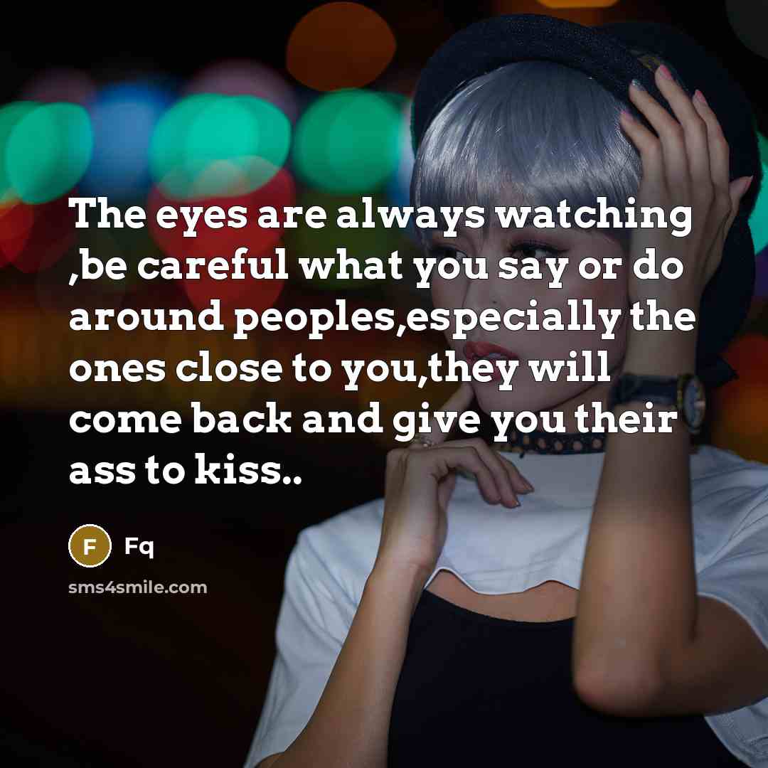 “The eyes are always watching ,be careful what you say or do around peoples,especially the ones close to you,they will come back and give you their ass to kiss..” quote by FQ